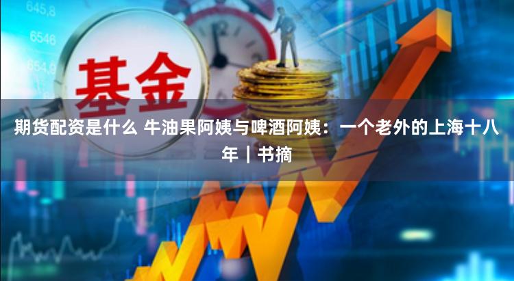 期货配资是什么 牛油果阿姨与啤酒阿姨：一个老外的上海十八年｜书摘