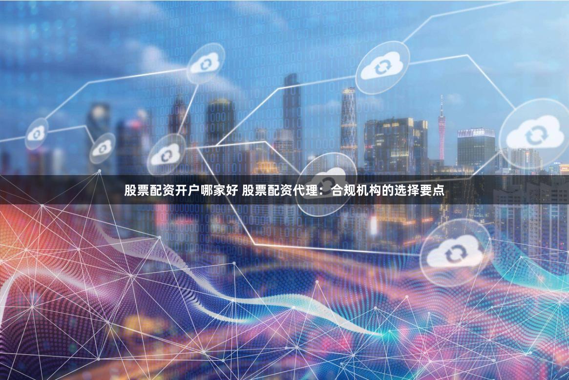 股票配资开户哪家好 股票配资代理：合规机构的选择要点