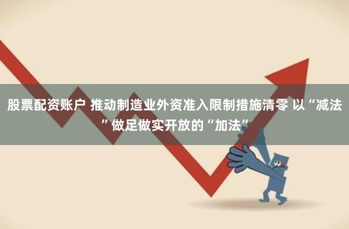股票配资账户 推动制造业外资准入限制措施清零 以“减法”做足做实开放的“加法”