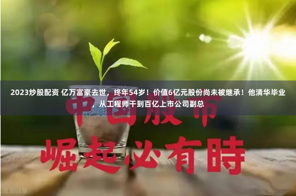 2023炒股配资 亿万富豪去世，终年54岁！价值6亿元股份尚未被继承！他清华毕业，从工程师干到百亿上市公司副总