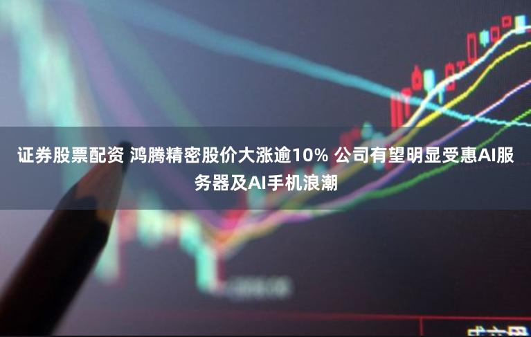 证券股票配资 鸿腾精密股价大涨逾10% 公司有望明显受惠AI服务器及AI手机浪潮