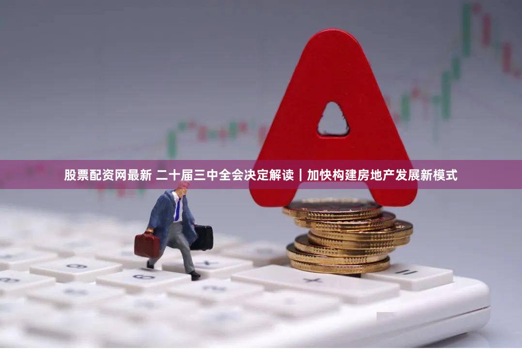 股票配资网最新 二十届三中全会决定解读｜加快构建房地产发展新模式