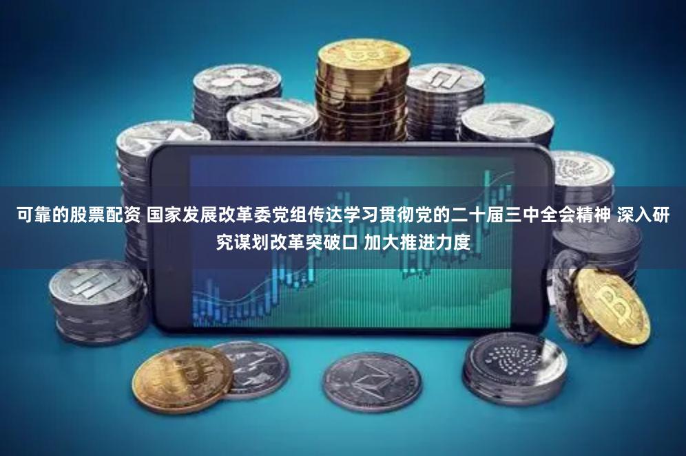 可靠的股票配资 国家发展改革委党组传达学习贯彻党的二十届三中全会精神 深入研究谋划改革突破口 加大推进力度