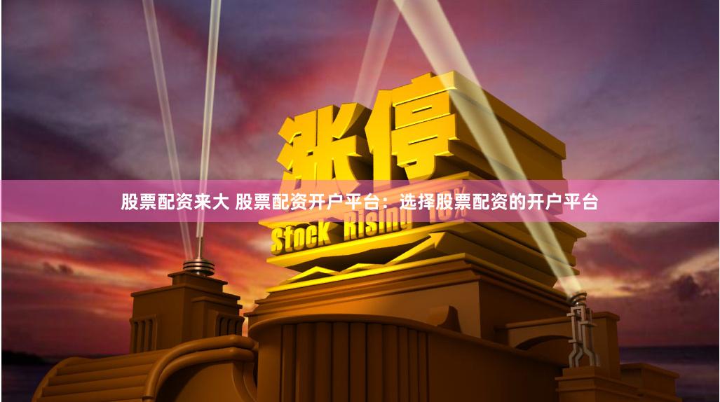 股票配资来大 股票配资开户平台：选择股票配资的开户平台