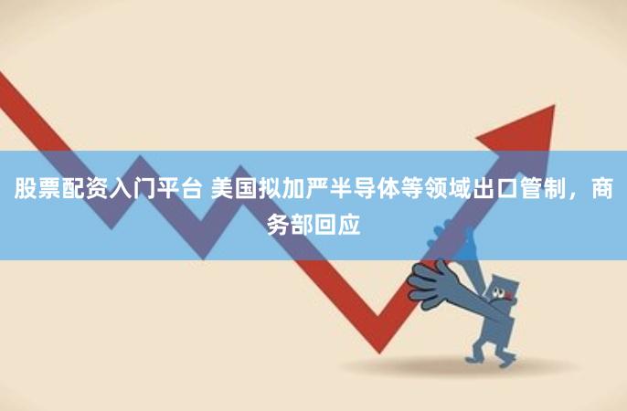 股票配资入门平台 美国拟加严半导体等领域出口管制，商务部回应
