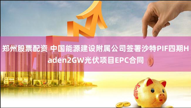 郑州股票配资 中国能源建设附属公司签署沙特PIF四期Haden2GW光伏项目EPC合同