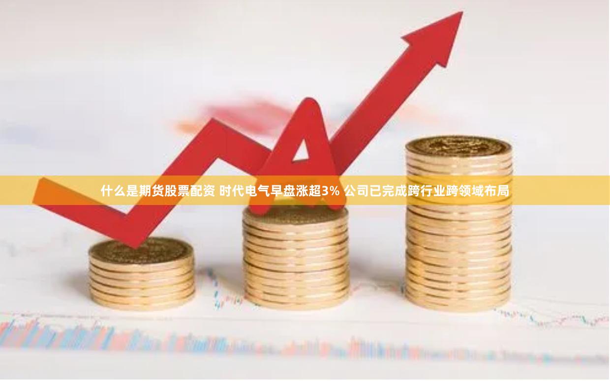 什么是期货股票配资 时代电气早盘涨超3% 公司已完成跨行业跨领域布局