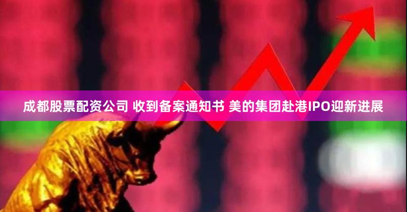 成都股票配资公司 收到备案通知书 美的集团赴港IPO迎新进展
