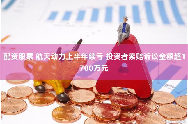 配资股票 航天动力上半年续亏 投资者索赔诉讼金额超1700万元