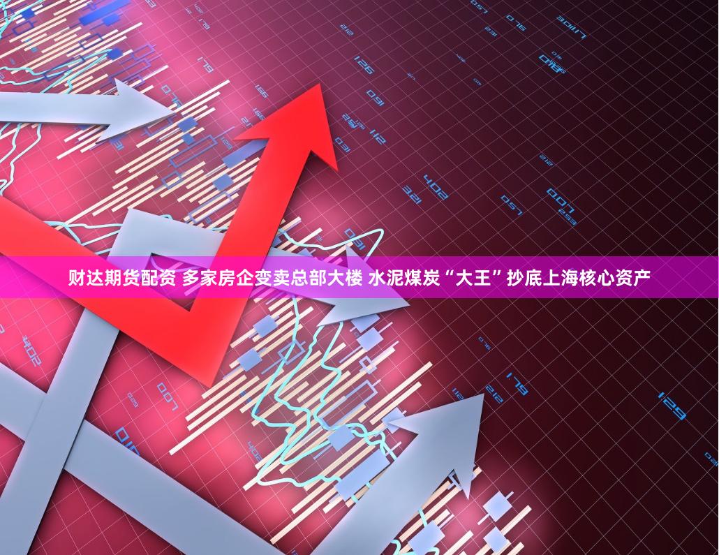 财达期货配资 多家房企变卖总部大楼 水泥煤炭“大王”抄底上海核心资产