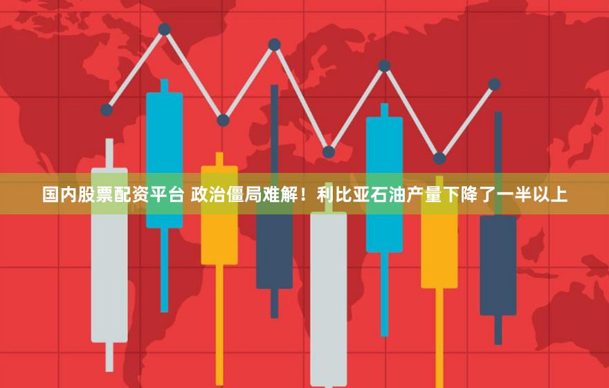 国内股票配资平台 政治僵局难解！利比亚石油产量下降了一半以上