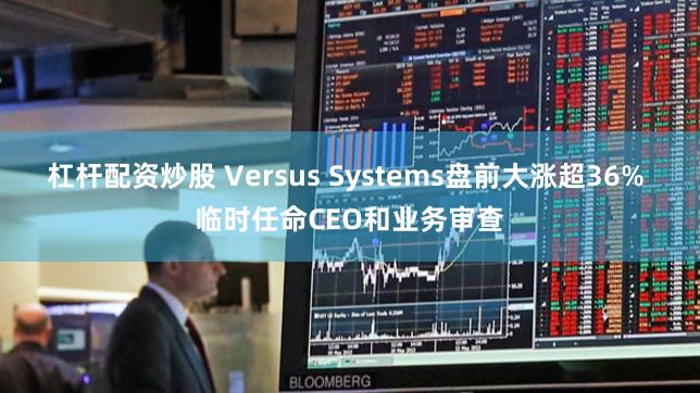 杠杆配资炒股 Versus Systems盘前大涨超36% 临时任命CEO和业务审查