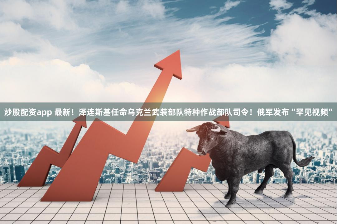 炒股配资app 最新！泽连斯基任命乌克兰武装部队特种作战部队司令！俄军发布“罕见视频”