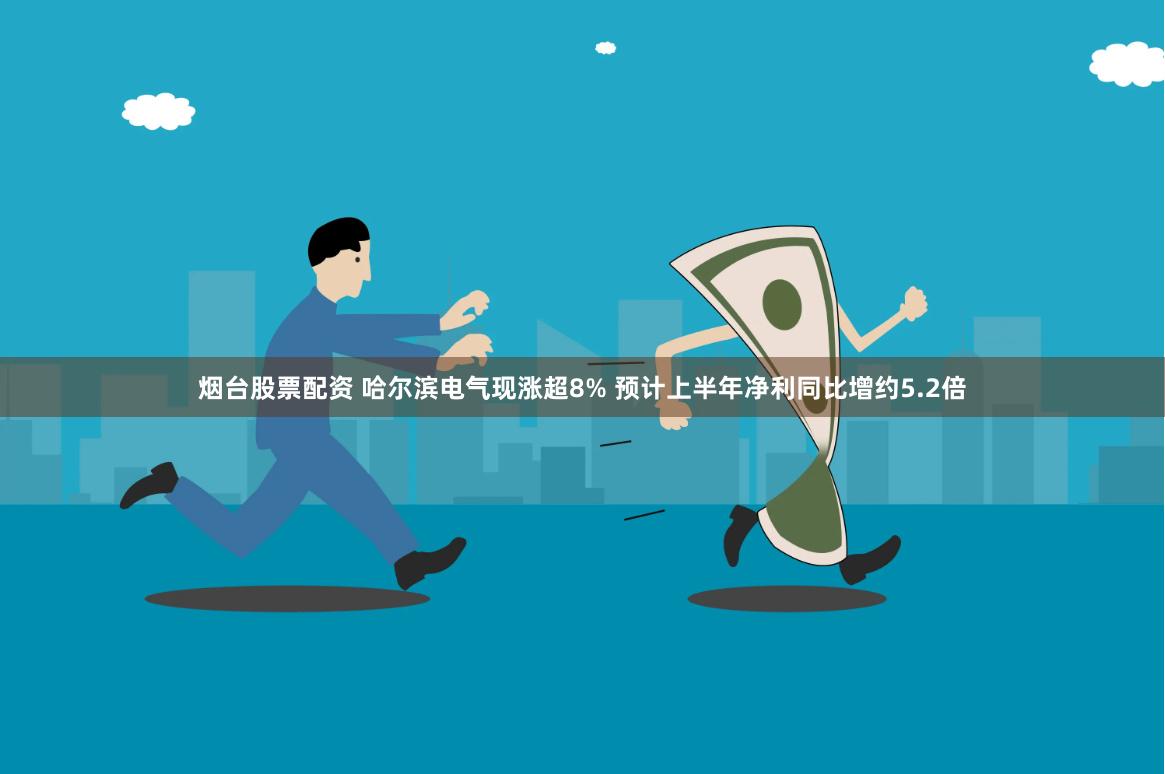 烟台股票配资 哈尔滨电气现涨超8% 预计上半年净利同比增约5.2倍