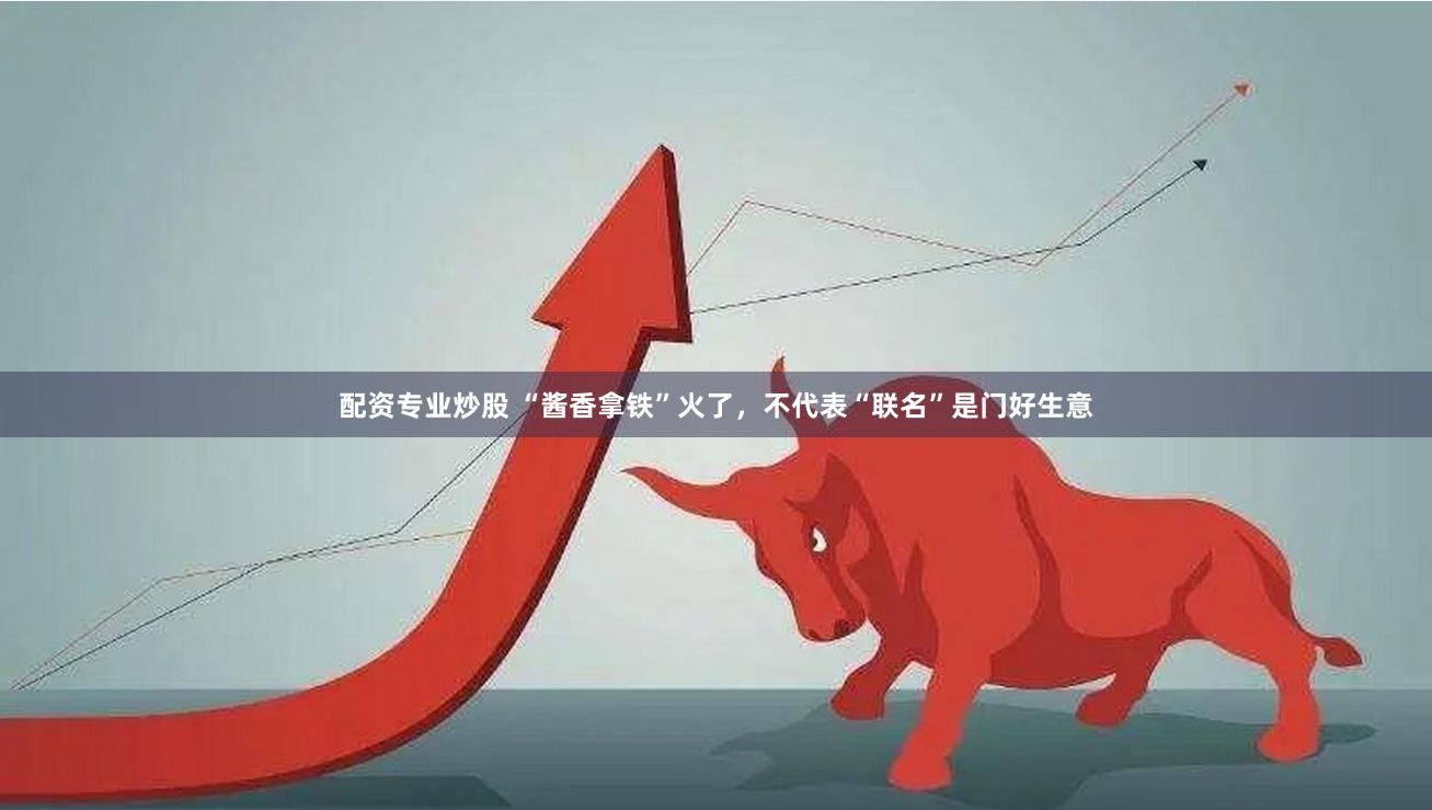 配资专业炒股 “酱香拿铁”火了，不代表“联名”是门好生意