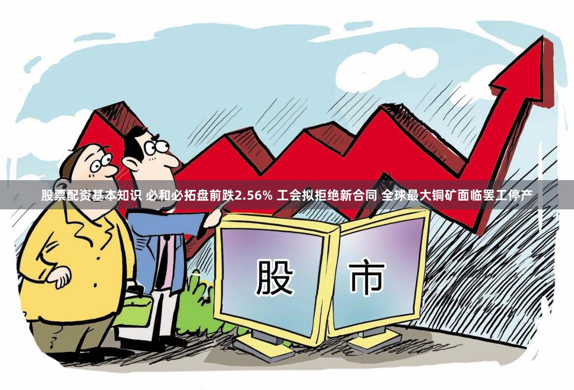 股票配资基本知识 必和必拓盘前跌2.56% 工会拟拒绝新合同 全球最大铜矿面临罢工停产