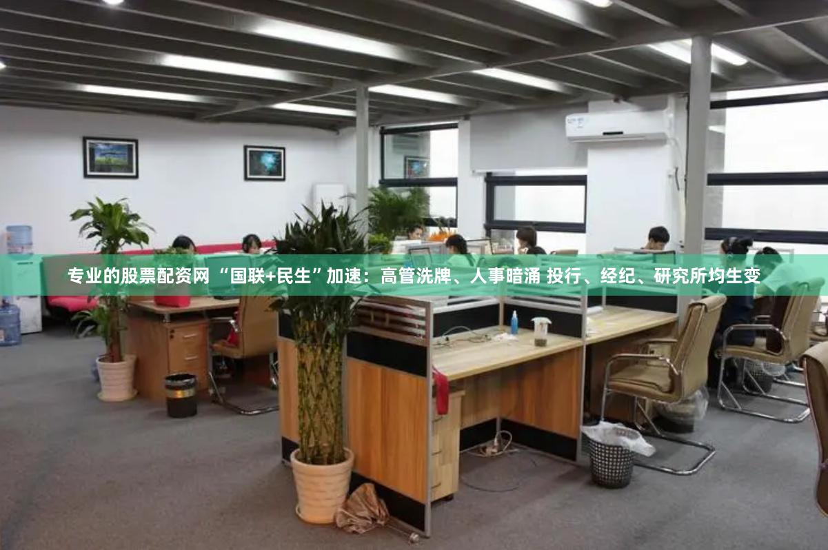 专业的股票配资网 “国联+民生”加速：高管洗牌、人事暗涌 投行、经纪、研究所均生变