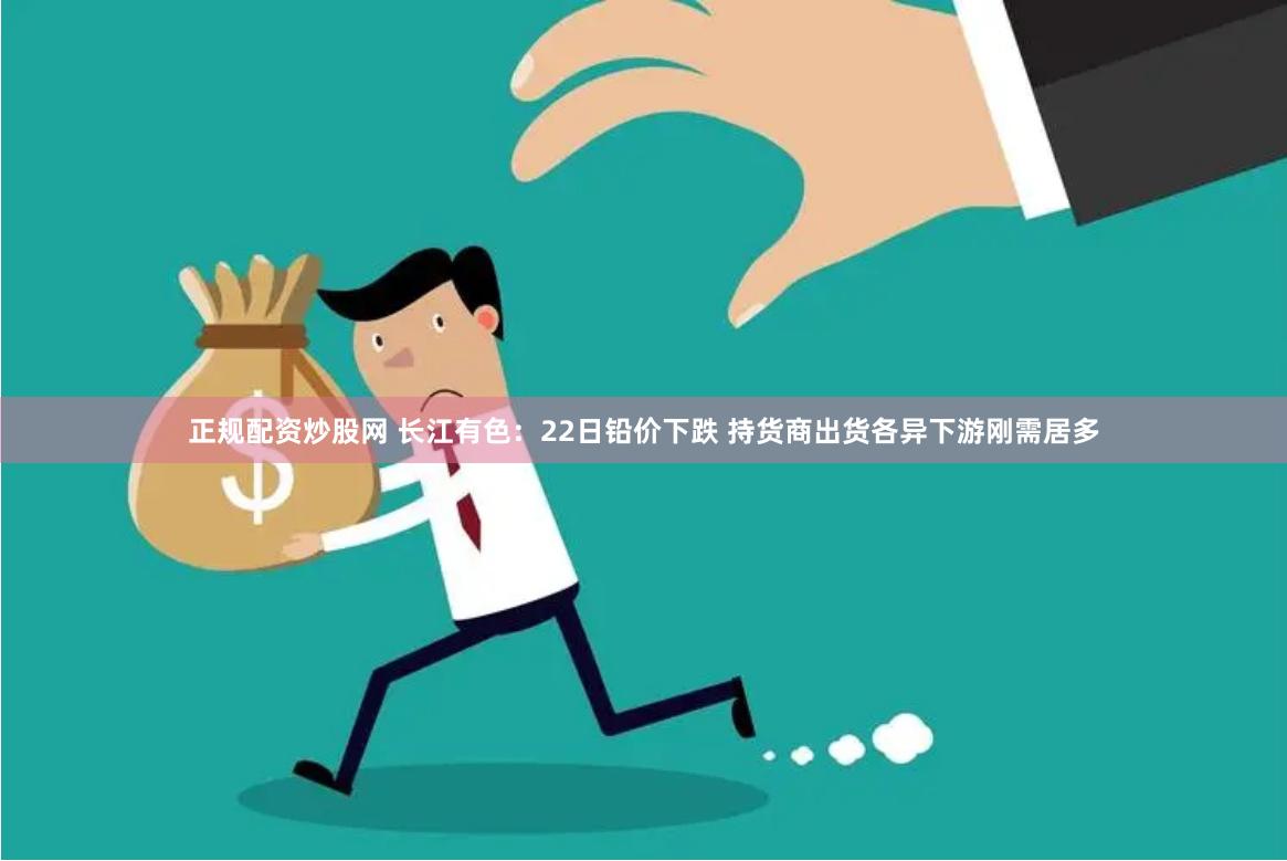 正规配资炒股网 长江有色：22日铅价下跌 持货商出货各异下游刚需居多