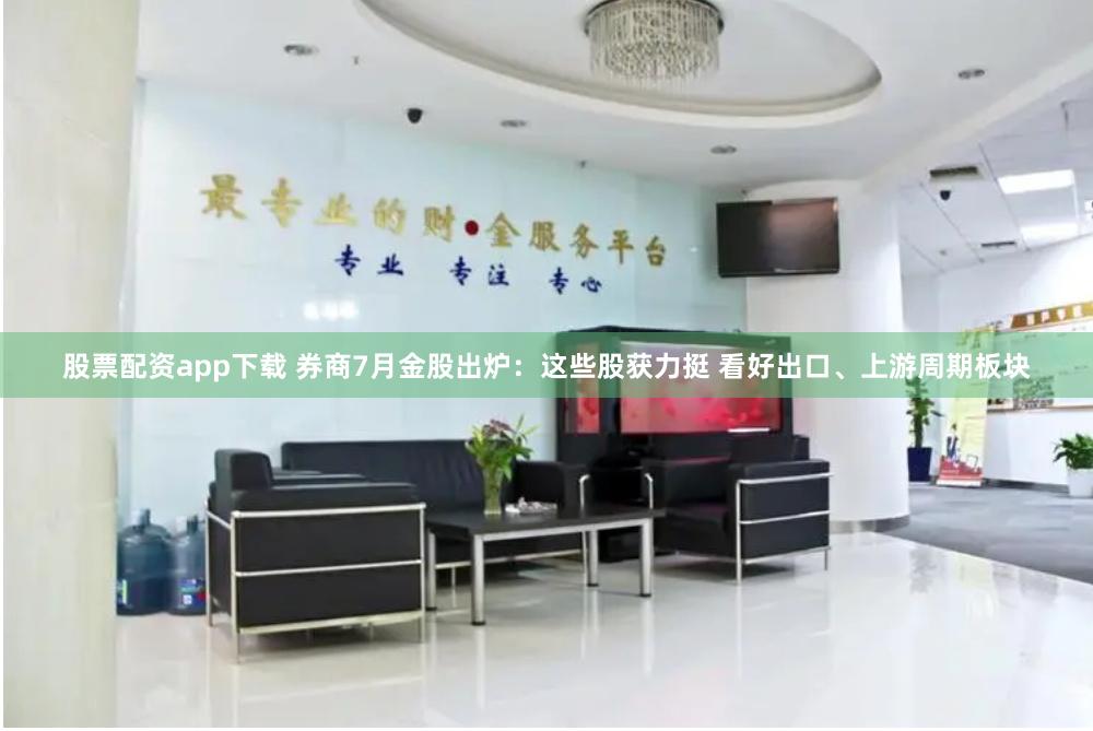 股票配资app下载 券商7月金股出炉：这些股获力挺 看好出口、上游周期板块