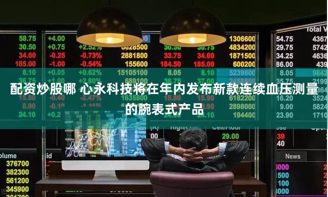 配资炒股哪 心永科技将在年内发布新款连续血压测量的腕表式产品