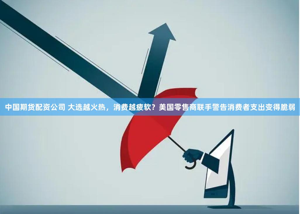 中国期货配资公司 大选越火热，消费越疲软？美国零售商联手警告消费者支出变得脆弱