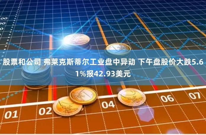 股票和公司 弗莱克斯蒂尔工业盘中异动 下午盘股价大跌5.61%报42.93美元