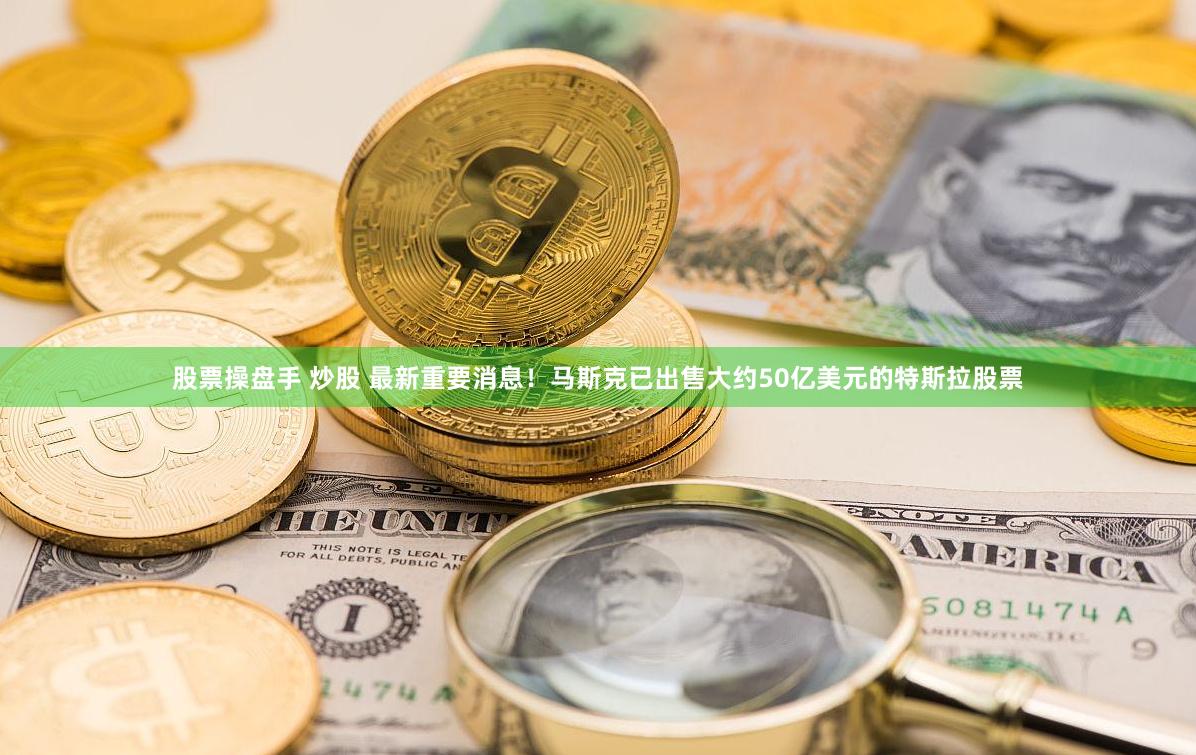 股票操盘手 炒股 最新重要消息！马斯克已出售大约50亿美元的特斯拉股票