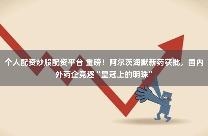个人配资炒股配资平台 重磅！阿尔茨海默新药获批，国内外药企竞逐“皇冠上的明珠”