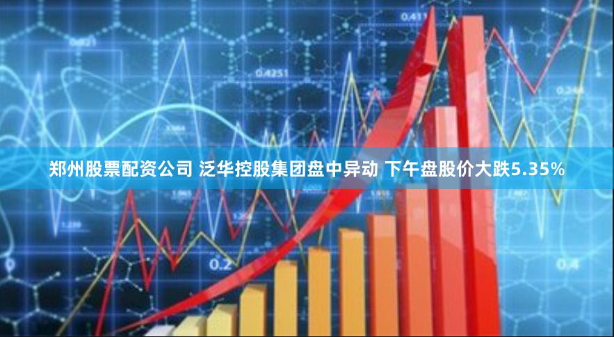 郑州股票配资公司 泛华控股集团盘中异动 下午盘股价大跌5.35%