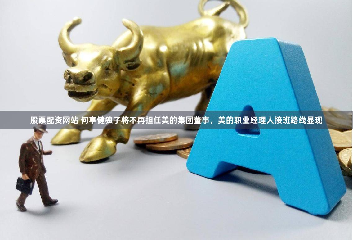 股票配资网站 何享健独子将不再担任美的集团董事，美的职业经理人接班路线显现