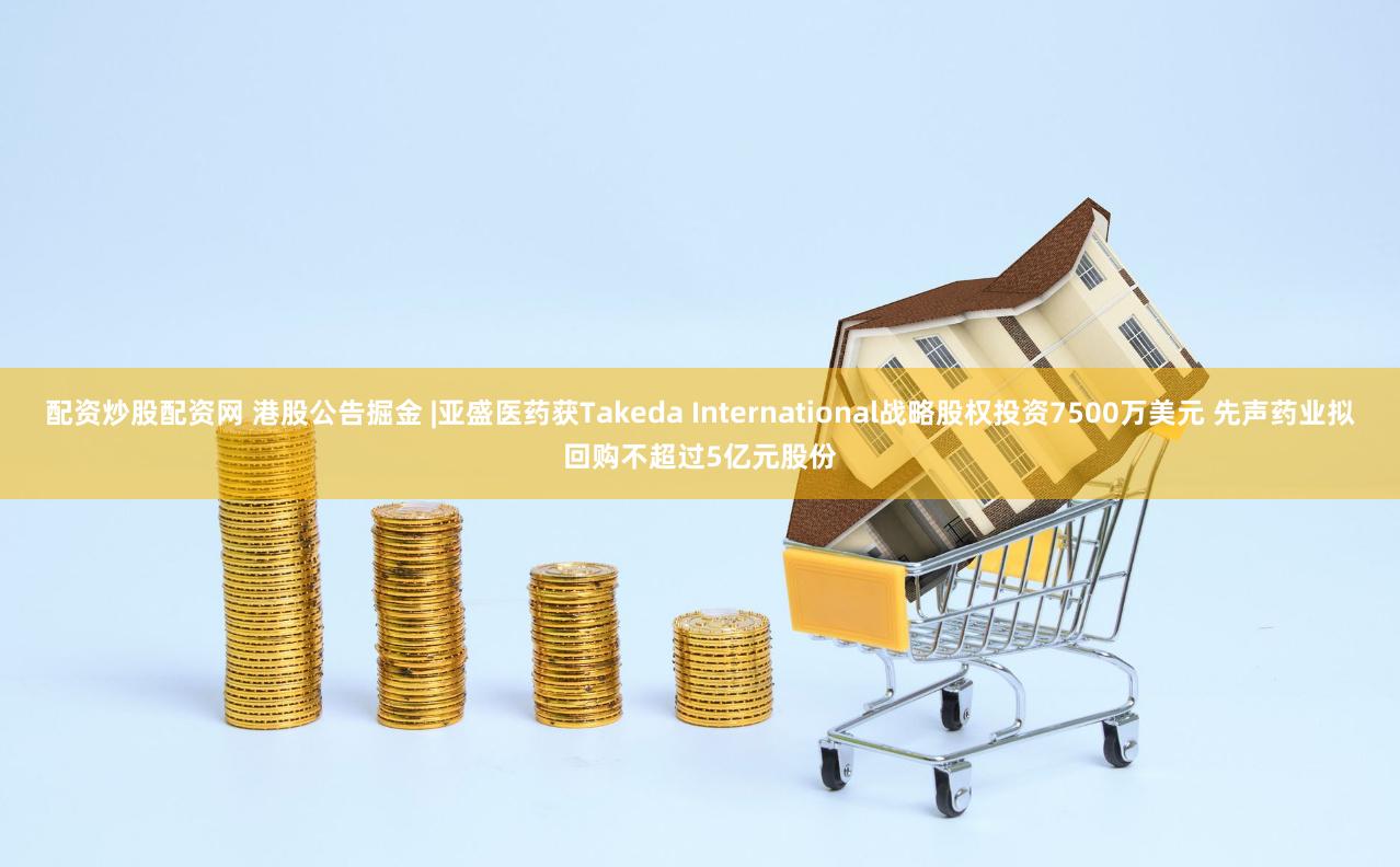 配资炒股配资网 港股公告掘金 |亚盛医药获Takeda International战略股权投资7500万美元 先声药业拟回购不超过5亿元股份