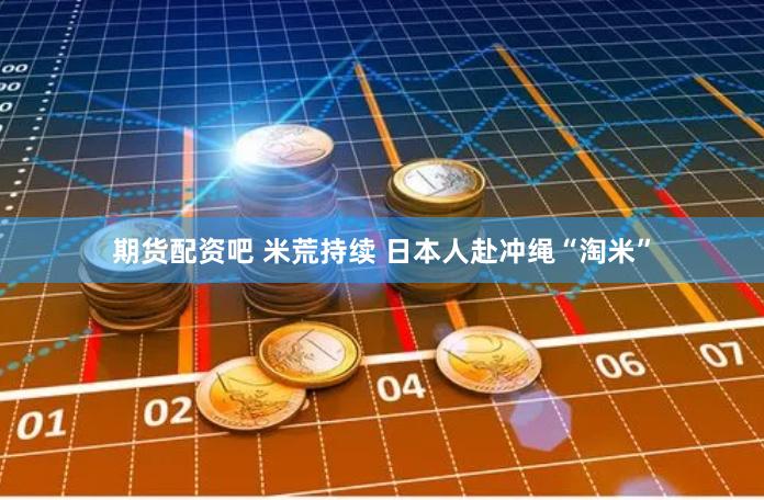 期货配资吧 米荒持续 日本人赴冲绳“淘米”