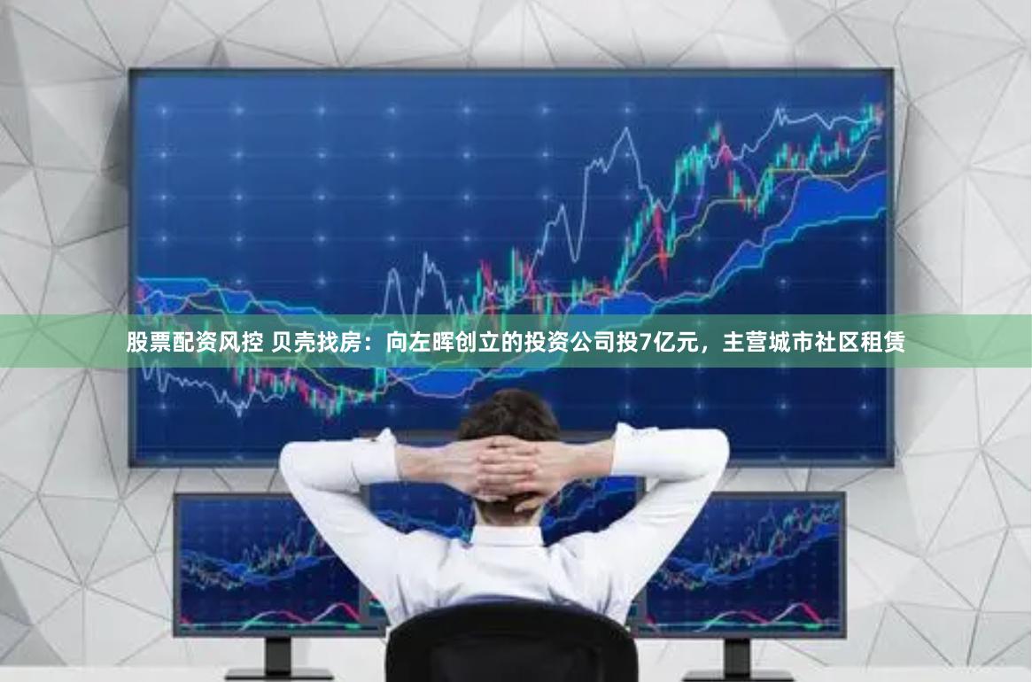 股票配资风控 贝壳找房：向左晖创立的投资公司投7亿元，主营城市社区租赁