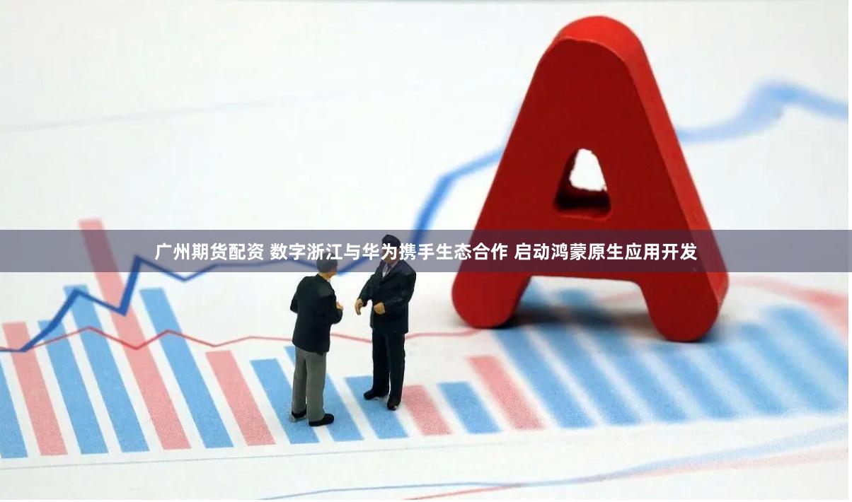 广州期货配资 数字浙江与华为携手生态合作 启动鸿蒙原生应用开发