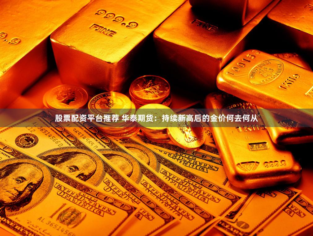 股票配资平台推荐 华泰期货：持续新高后的金价何去何从