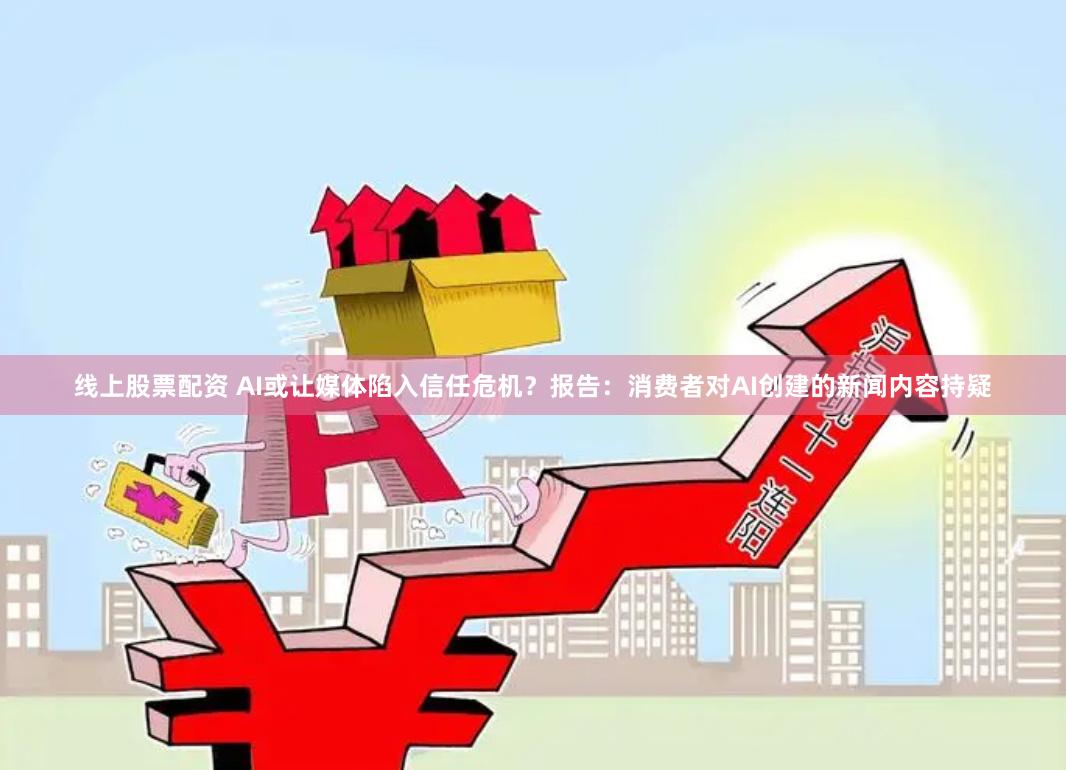 线上股票配资 AI或让媒体陷入信任危机？报告：消费者对AI创建的新闻内容持疑