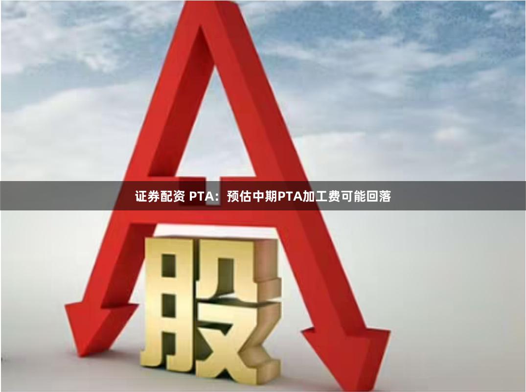 证券配资 PTA：预估中期PTA加工费可能回落