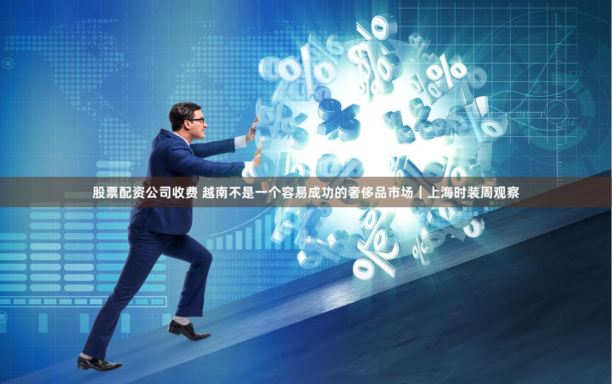 股票配资公司收费 越南不是一个容易成功的奢侈品市场｜上海时装周观察