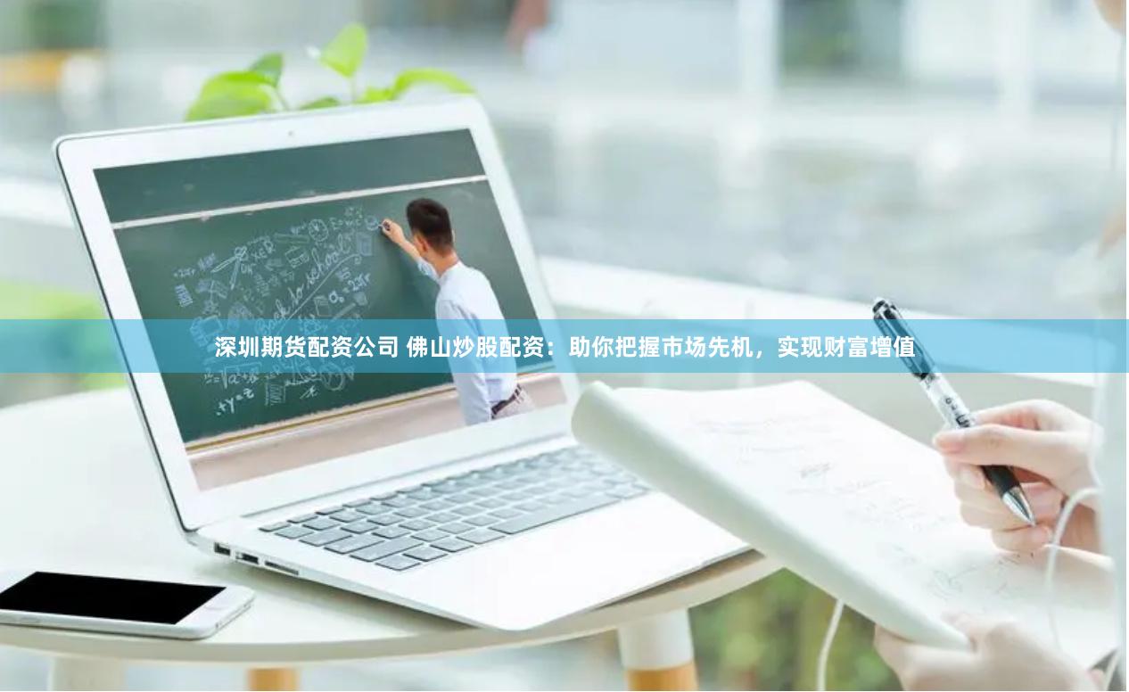 深圳期货配资公司 佛山炒股配资：助你把握市场先机，实现财富增值