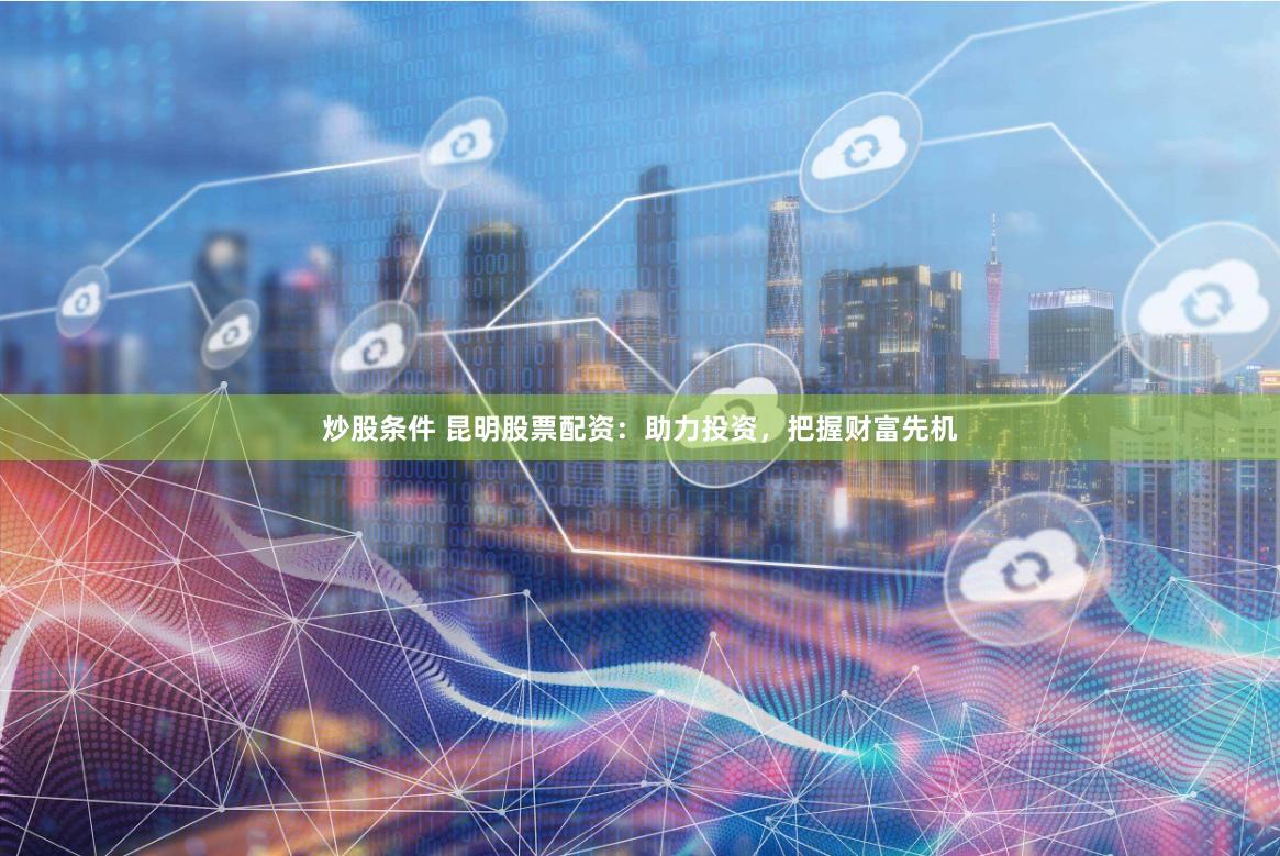 炒股条件 昆明股票配资：助力投资，把握财富先机