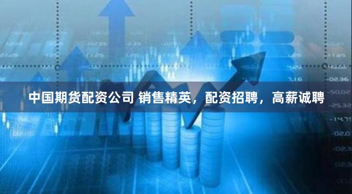 中国期货配资公司 销售精英，配资招聘，高薪诚聘