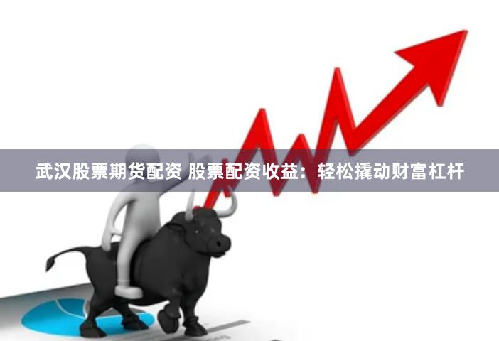 武汉股票期货配资 股票配资收益：轻松撬动财富杠杆