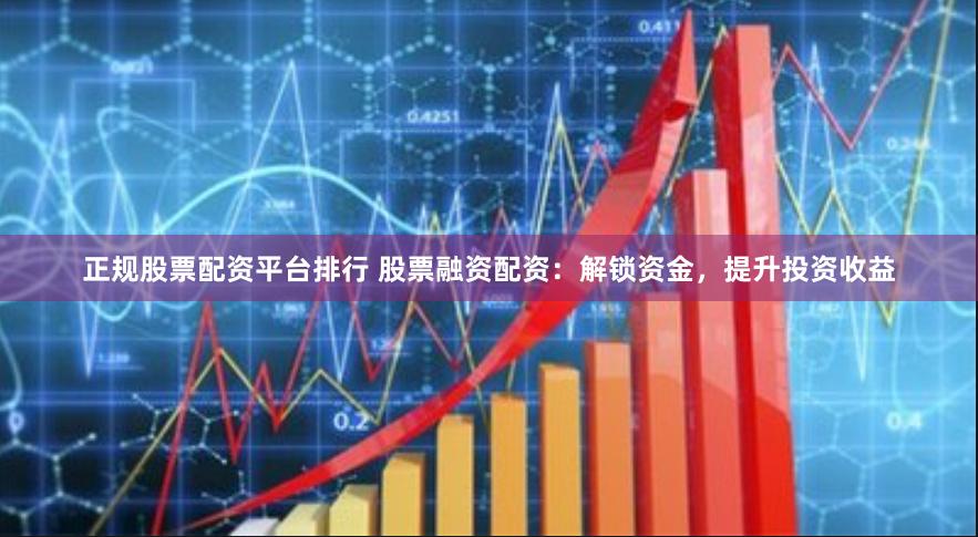正规股票配资平台排行 股票融资配资：解锁资金，提升投资收益