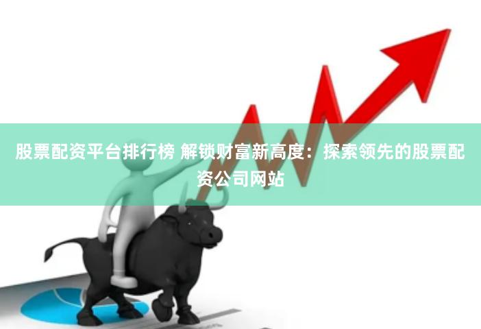 股票配资平台排行榜 解锁财富新高度：探索领先的股票配资公司网站